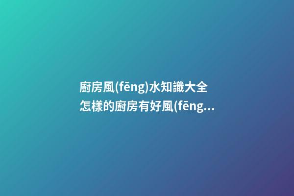 廚房風(fēng)水知識大全 怎樣的廚房有好風(fēng)水